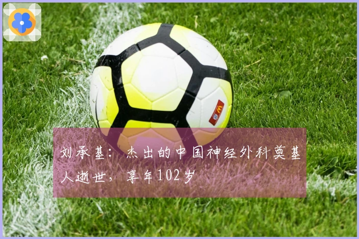 刘承基：杰出的中国神经外科奠基人逝世，享年102岁