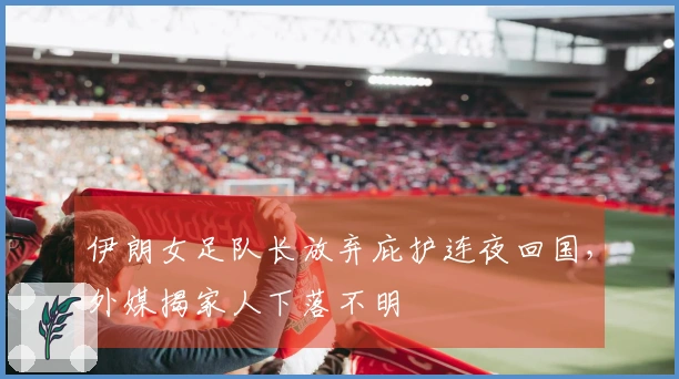 伊朗女足队长放弃庇护连夜回国，外媒揭家人下落不明