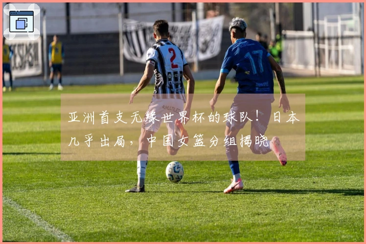 亚洲首支无缘世界杯的球队！日本几乎出局，中国女篮分组揭晓