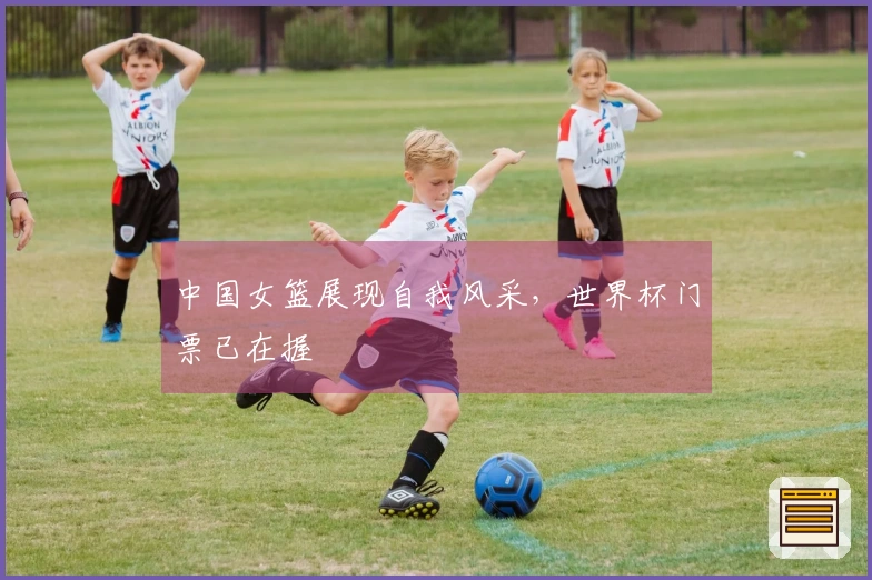 中国女篮展现自我风采，世界杯门票已在握