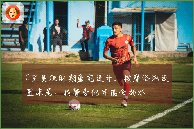 C罗曼联时期豪宅设计：按摩浴池设置床尾，我警告他可能会溺水