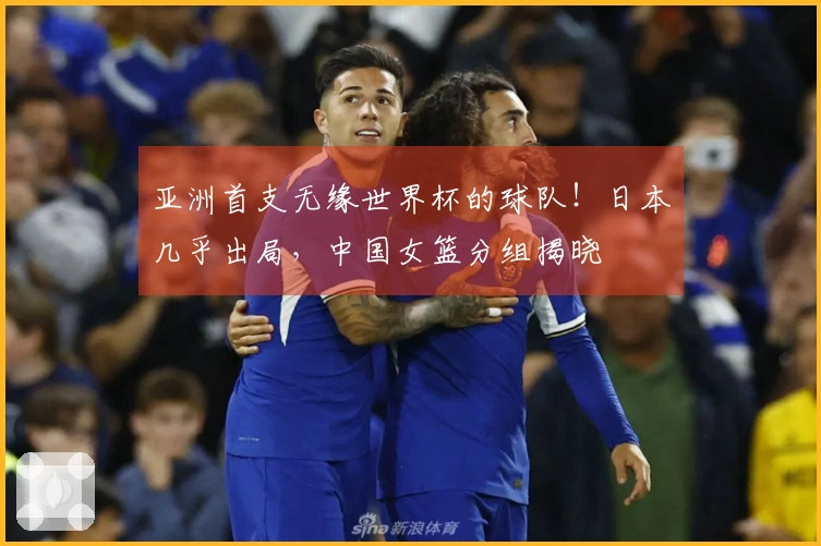 亚洲首支无缘世界杯的球队！日本几乎出局，中国女篮分组揭晓