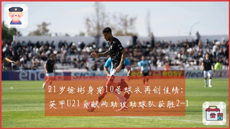 21岁徐彬身穿10号球衣再创佳绩：英甲U21贡献两助攻助球队获胜2-1