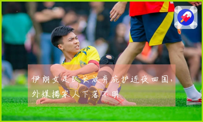 伊朗女足队长放弃庇护连夜回国，外媒揭家人下落不明