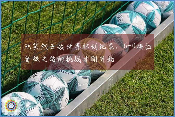 池笑然五战世界杯创纪录，6-0横扫晋级之路的挑战才刚开始