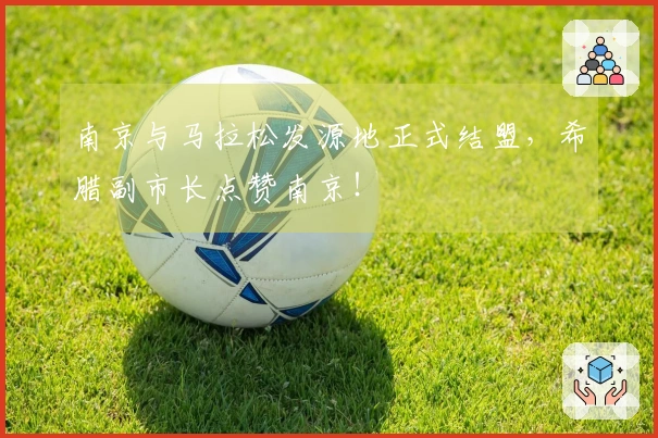 南京与马拉松发源地正式结盟，希腊副市长点赞南京！