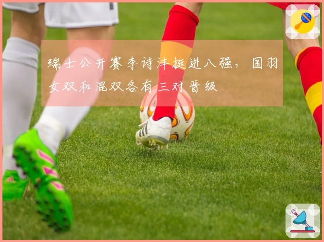 瑞士公开赛李诗沣挺进八强，国羽女双和混双各有三对晋级