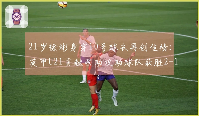 21岁徐彬身穿10号球衣再创佳绩：英甲U21贡献两助攻助球队获胜2-1