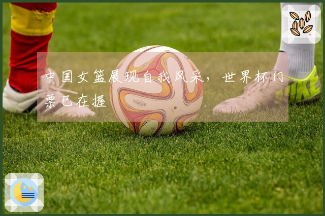 中国女篮展现自我风采，世界杯门票已在握