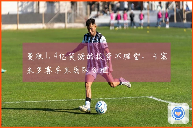 曼联1.4亿英镑的投资不理智，卡塞米罗赛季末离队合理