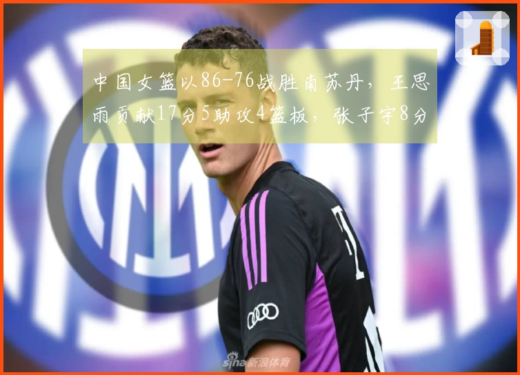 中国女篮以86-76战胜南苏丹，王思雨贡献17分5助攻4篮板，张子宇8分钟内斩获11分5篮板